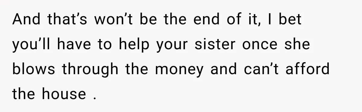 And that’s won’t be the end of it, I bet you’ll have to help your sister once she blows through the money and can’t afford the house .