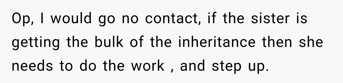 Op, I would go no contact, if the sister is getting the bulk of the inheritance then she needs to do the work , and step up.
