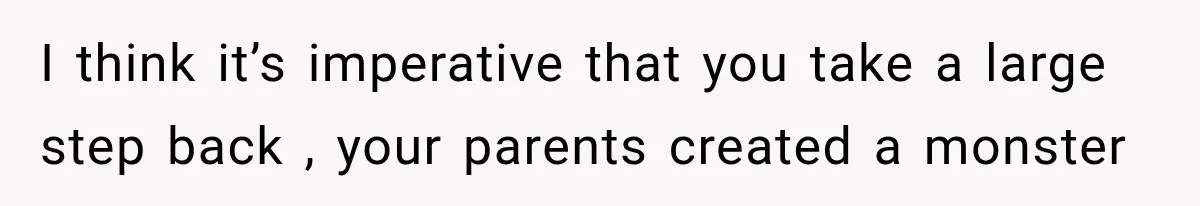 I think it’s imperative that you take a large step back , your parents created a monster