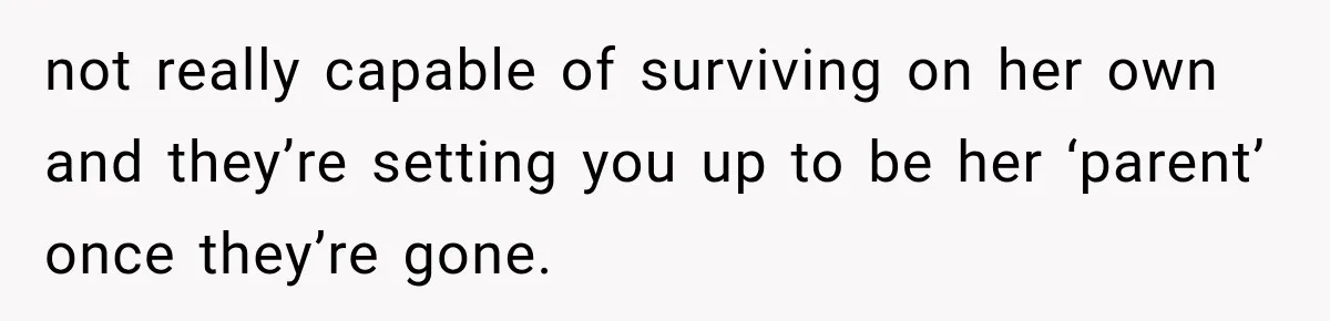 not really capable of surviving on her own and they’re setting you up to be her ‘parent’ once they’re gone.