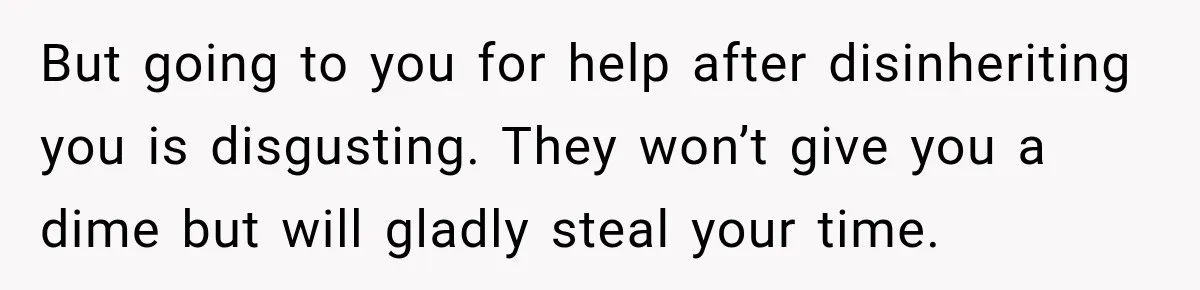 But going to you for help after disinheriting you is disgusting. They won’t give you a dime but will gladly steal your time.