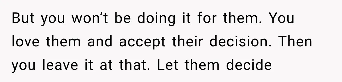 But you won’t be doing it for them. You love them and accept their decision. Then you leave it at that. Let them decide