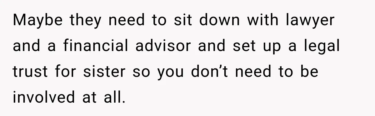 Maybe they need to sit down with lawyer and a financial advisor and set up a legal trust for sister so you don’t need to be involved at all.