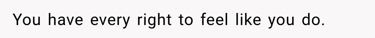 You have every right to feel like you do.
