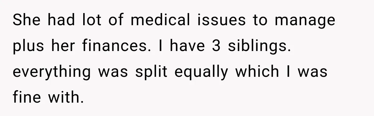 She had lot of medical issues to manage plus her finances. I have 3 siblings. everything was split equally which I was fine with.