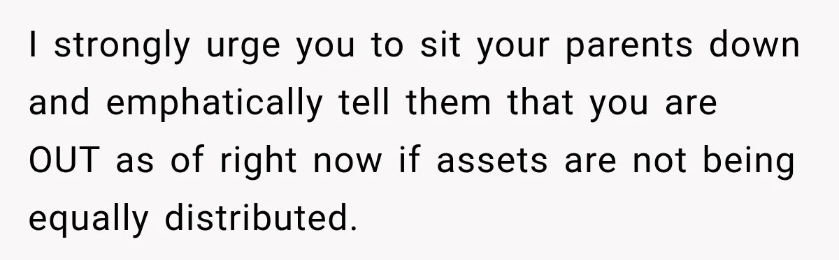 I strongly urge you to sit your parents down and emphatically tell them that you are OUT as of right now if assets are not being equally distributed.