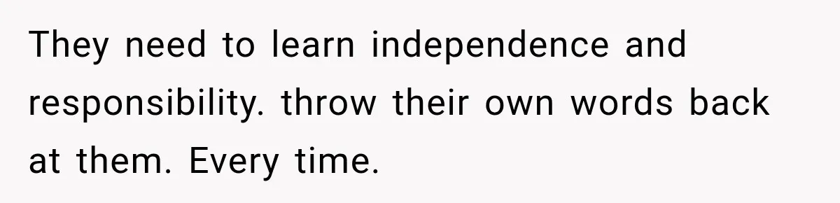 They need to learn independence and responsibility. throw their own words back at them. Every time.
