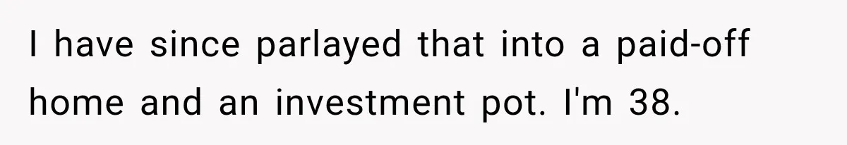 I have since parlayed that into a paid-off home and an investment pot. I'm 38.