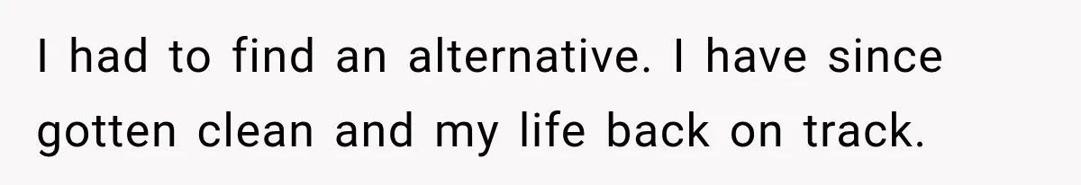 I had to find an alternative. I have since gotten clean and my life back on track.