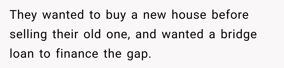 They wanted to buy a new house before selling their old one, and wanted a bridge loan to finance the gap.