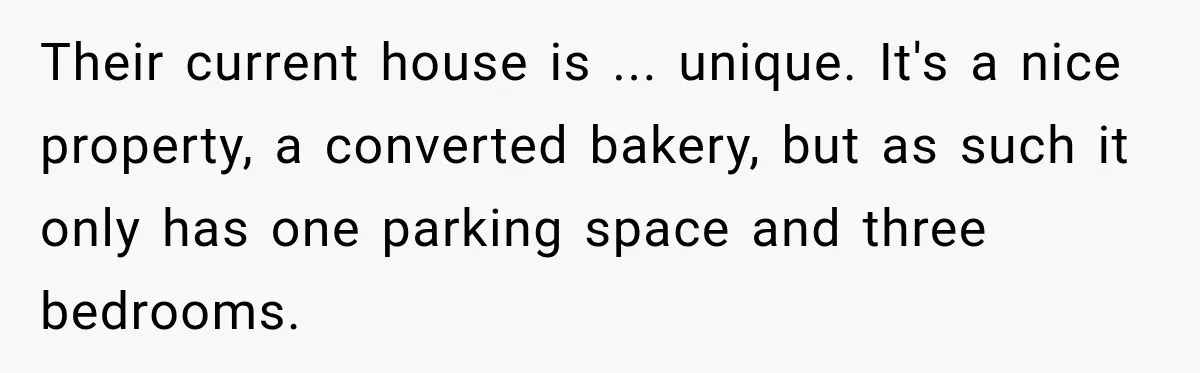 Their current house is ... unique. It's a nice property, a converted bakery, but as such it only has one parking space and three bedrooms.