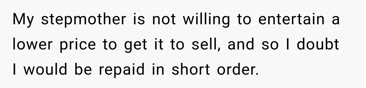 My stepmother is not willing to entertain a lower price to get it to sell, and so I doubt I would be repaid in short order.