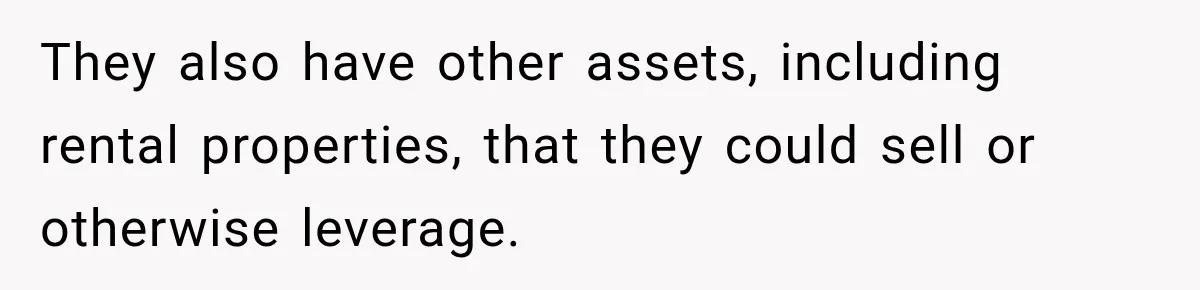 They also have other assets, including rental properties, that they could sell or otherwise leverage.