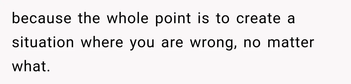 because the whole point is to create a situation where you are wrong, no matter what.