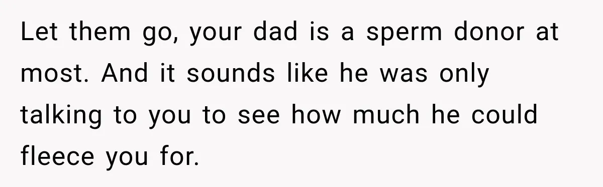 Let them go, your dad is a sperm donor at most. And it sounds like he was only talking to you to see how much he could fleece you for.