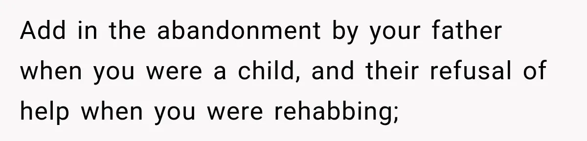 Add in the abandonment by your father when you were a child, and their refusal of help when you were rehabbing;