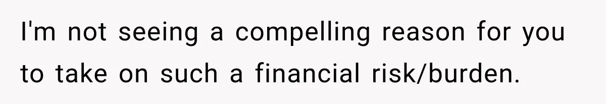 I'm not seeing a compelling reason for you to take on such a financial risk/burden.