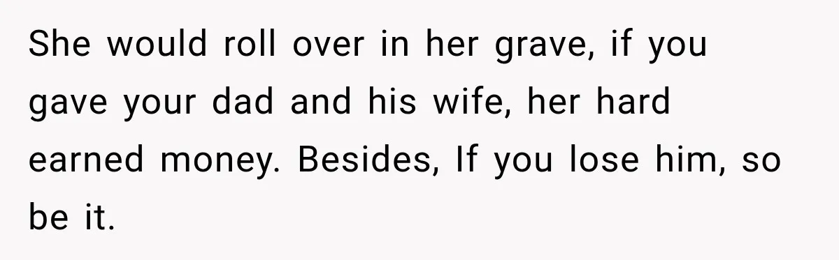 She would roll over in her grave, if you gave your dad and his wife, her hard earned money. Besides, If you lose him, so be it.