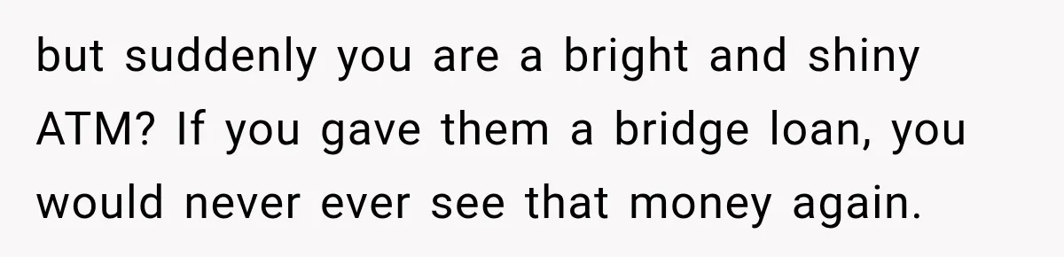 but suddenly you are a bright and shiny ATM? If you gave them a bridge loan, you would never ever see that money again.