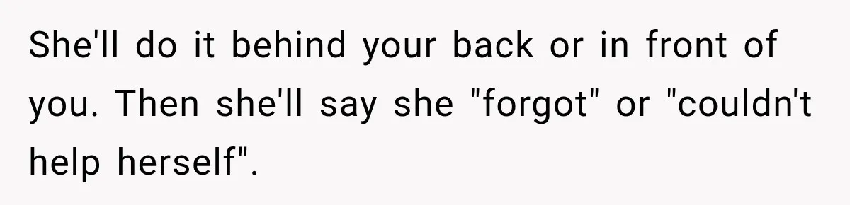 She'll do it behind your back or in front of you. Then she'll say she "forgot" or "couldn't help herself".