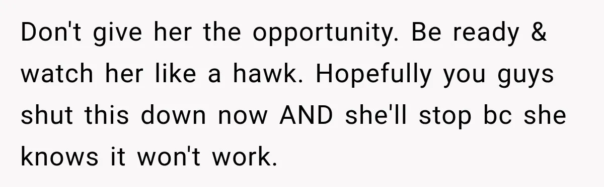 Don't give her the opportunity. Be ready & watch her like a hawk. Hopefully you guys shut this down now AND she'll stop bc she knows it won't work.