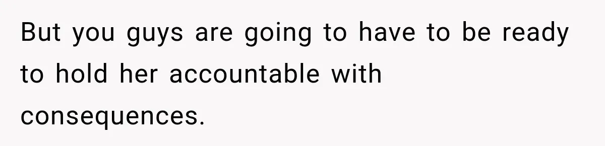 But you guys are going to have to be ready to hold her accountable with consequences.