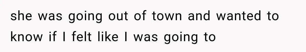 she was going out of town and wanted to know if I felt like I was going to