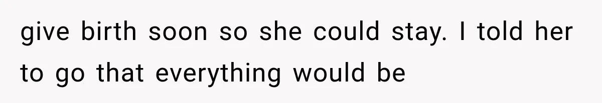 give birth soon so she could stay. I told her to go that everything would be