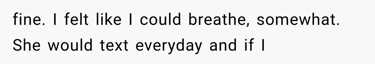 fine. I felt like I could breathe, somewhat. She would text everyday and if I