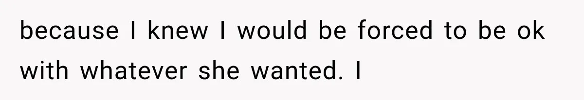because I knew I would be forced to be ok with whatever she wanted. I