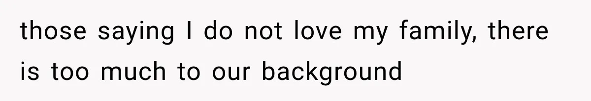 those saying I do not love my family, there is too much to our background