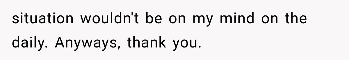 situation wouldn't be on my mind on the daily. Anyways, thank you.