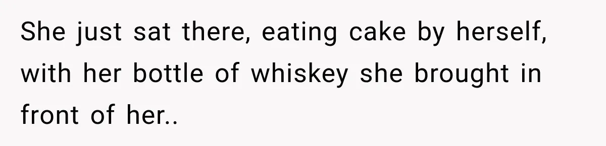 She just sat there, eating cake by herself, with her bottle of whiskey she brought in front of her.. ​