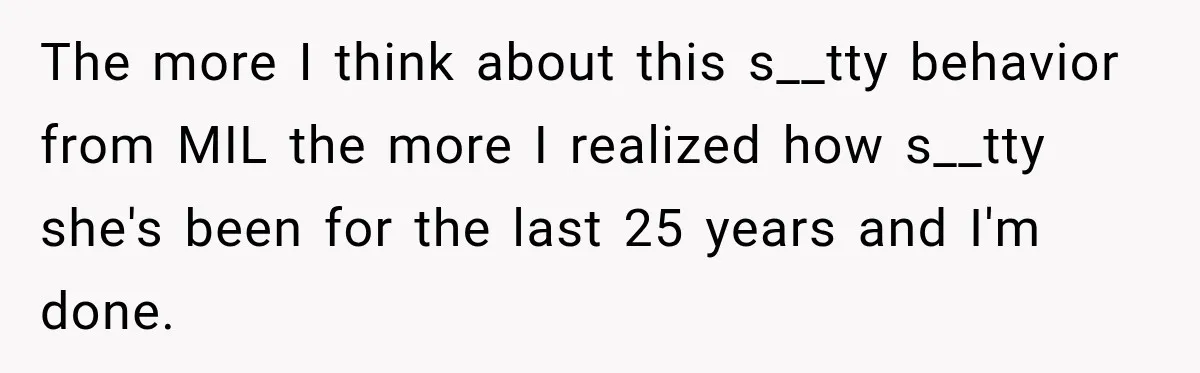 The more I think about this s__tty behavior from MIL the more I realized how s__tty she's been for the last 25 years and I'm done.