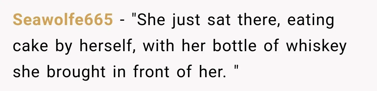 Seawolfe665 − "She just sat there, eating cake by herself, with her bottle of whiskey she brought in front of her. "
