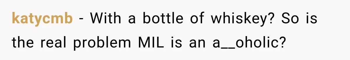 katycmb − With a bottle of whiskey? So is the real problem MIL is an a__oholic?
