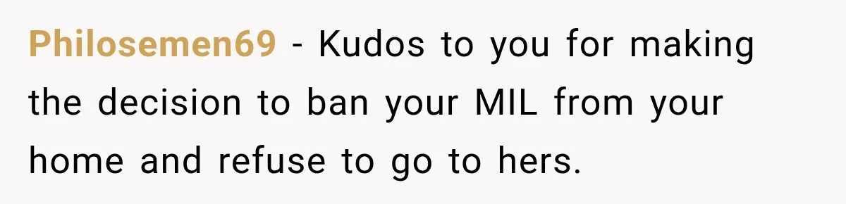 Philosemen69 − Kudos to you for making the decision to ban your MIL from your home and refuse to go to hers.