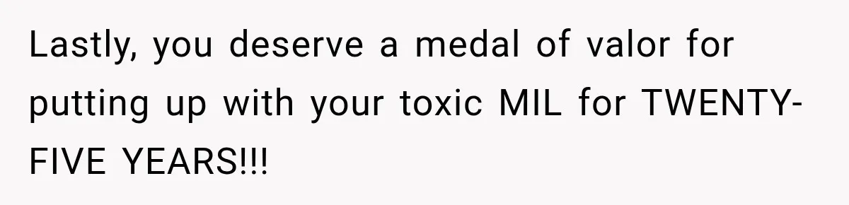 Lastly, you deserve a medal of valor for putting up with your toxic MIL for TWENTY-FIVE YEARS!!!