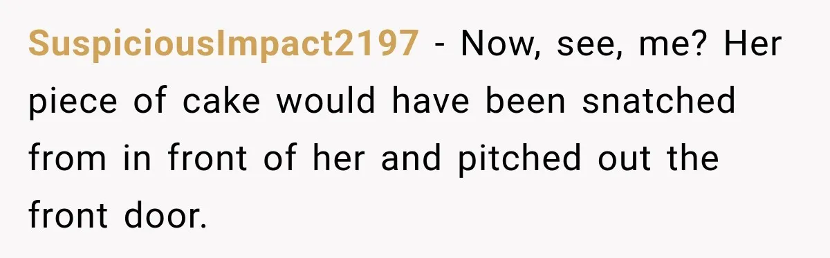 SuspiciousImpact2197 − Now, see, me? Her piece of cake would have been snatched from in front of her and pitched out the front door.