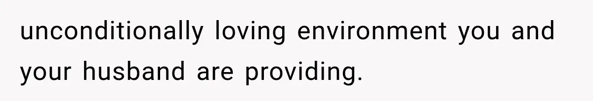 unconditionally loving environment you and your husband are providing.