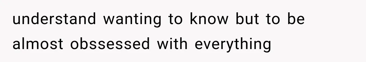 understand wanting to know but to be almost obssessed with everything