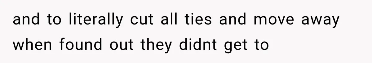 and to literally cut all ties and move away when found out they didnt get to