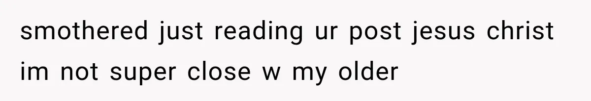 smothered just reading ur post jesus christ im not super close w my older