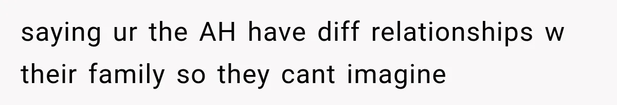 saying ur the AH have diff relationships w their family so they cant imagine