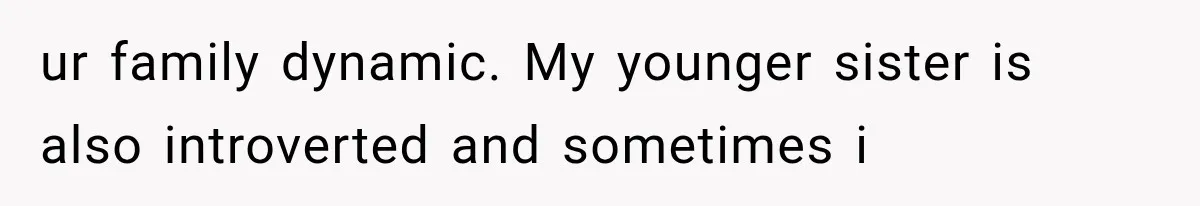 ur family dynamic. My younger sister is also introverted and sometimes i