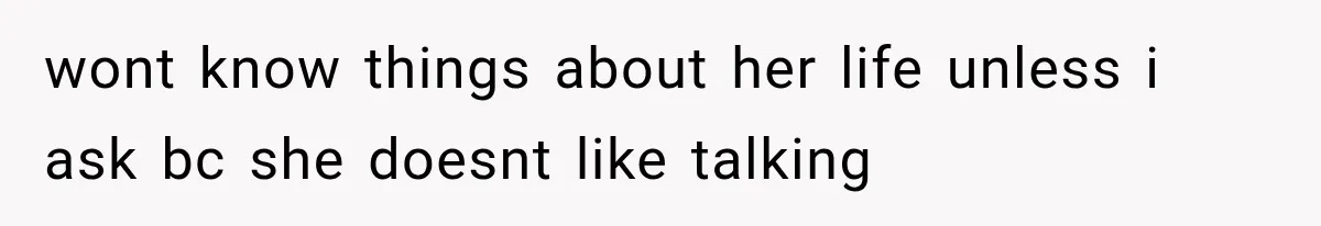 wont know things about her life unless i ask bc she doesnt like talking