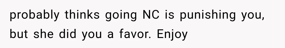 probably thinks going NC is punishing you, but she did you a favor. Enjoy