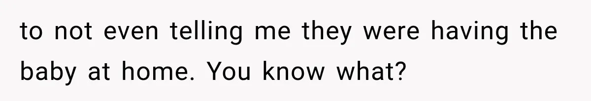 to not even telling me they were having the baby at home. You know what?