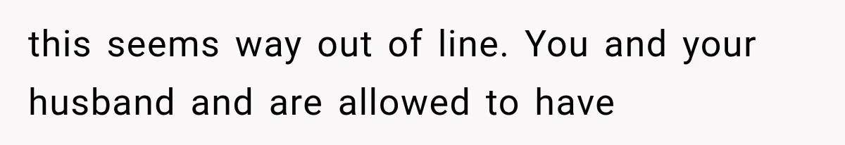 this seems way out of line. You and your husband and are allowed to have