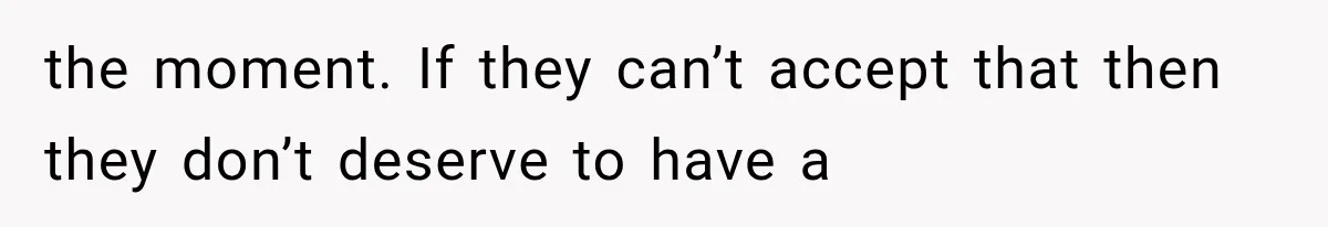 the moment. If they can’t accept that then they don’t deserve to have a